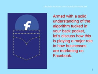 8 
ORGANIC REACH & THE FACEBOOK PROBLEM 
Armed with a solid 
understanding of the 
algorithm tucked in 
your back pocket, 
let’s discuss how this 
is playing a major role 
in how businesses 
are marketing on 
Facebook. 
 