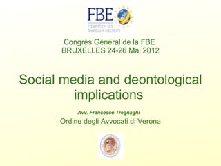 Congrès Général de la FBE 
BRUXELLES 24-26 Mai 2012

Social media and deontological
implications 
 
Avv. Francesco Tregnaghi

Ordine degli Avvocati di Verona

 