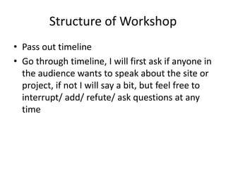 Structure of Workshop Pass out timeline Go through timeline, I will first ask if anyone in the audience wants to speak about the site or project, if not I will say a bit, but feel free to interrupt/ add/ refute/ ask questions at any time 