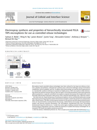 Electrospray synthesis and properties of hierarchically structured PLGA
TIPS microspheres for use as controlled release technologies
Salman A. Malik a
, Wing H. Ng a
, James Bowen b
, Justin Tang c
, Alessandro Gomez c
, Anthony J. Kenyon a,⇑
,
Richard M. Day d,⇑
a
Department of Electronic & Electrical Engineering, University College London, London WC1E 7JE, UK
b
School of Chemical Engineering, University of Birmingham, Birmingham B15 2TT, UK
c
Department of Mechanical Engineering & Materials Science, Yale University, New Haven, CT 06520-8286, USA
d
Division of Medicine, University College London, London WC1E 6JJ, UK
g r a p h i c a l a b s t r a c t
a r t i c l e i n f o
Article history:
Received 7 October 2015
Revised 22 December 2015
Accepted 11 January 2016
Available online 12 January 2016
Keywords:
Electrosprays
Poly(lactic-co-glycolic acid) (PLGA)
Microspheres
Thermally induced phase separation (TIPS)
a b s t r a c t
Microsphere-based controlled release technologies have been utilized for the long-term delivery of pro-
teins, peptides and antibiotics, although their synthesis poses substantial challenges owing to formulation
complexities, lack of scalability, and cost. To address these shortcomings, we used the electrospray process
as a reproducible, synthesis technique to manufacture highly porous (>94%) microspheres while maintain-
ing control over particle structure and size. Here we report a successful formulation recipe used to generate
spherical poly(lactic-co-glycolic) acid (PLGA) microspheres using the electrospray (ES) coupled with a novel
thermally induced phase separation (TIPS) process with a tailored Liquid Nitrogen (LN2) collection scheme.
We show how size, shape and porosity of resulting microspheres can be controlled by judiciously varying
electrospray processing parameters and we demonstrate examples in which the particle size (and porosity)
affect release kinetics. The effect of electrospray treatment on the particles and their physicochemical prop-
erties are characterized by scanning electron microscopy, confocal Raman microscopy, thermogravimetric
analysis and mercury intrusion porosimetry. The microspheres manufactured here have successfully
demonstrated long-term delivery (i.e. 1 week) of an active agent, enabling sustained release of a dye with
minimal physical degradation and have veriﬁed the potential of scalable electrospray technologies for an
innovative TIPS-based microsphere production protocol.
Ó 2016 The Authors. Published by Elsevier Inc. This is an open access article under the CC BY license (http://
creativecommons.org/licenses/by/4.0/).
http://dx.doi.org/10.1016/j.jcis.2016.01.021
0021-9797/Ó 2016 The Authors. Published by Elsevier Inc.
This is an open access article under the CC BY license (http://creativecommons.org/licenses/by/4.0/).
⇑ Corresponding authors.
E-mail addresses: a.kenyon@ucl.ac.uk (A.J. Kenyon), r.m.day@ucl.ac.uk (R.M. Day).
Journal of Colloid and Interface Science 467 (2016) 220–229
Contents lists available at ScienceDirect
Journal of Colloid and Interface Science
journal homepage: www.elsevier.com/locate/jcis
 