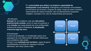 É a comunidade que atribui a si própria a capacidade de
reinterpretar a sua memória: Interagindo com diversas comunidades,
os indivíduos que animam o Espaço do saber, longe de serem membros
intermutáveis de castas imutáveis, são simultaneamente singulares,
múltiplos, nómadas e em vias de metamorfose permanente.
Virtual Atual
Possível Real
Atualização:
Solução de um problema, mas que não estava
anteriormente contida, como no caso do possível; é
uma criação que surge através de uma configuração
dinâmica de forças e finalidades. A atualização
cria/recria algo de novo.
Virtualização:
Inverso da atualização. A virtualização opera uma
passagem de uma determinada solução obtida para
outro problema mais amplo.
Virtual é uma realidade sem território, capaz de gerar
manifestações concretas em espaços e tempos
diferentes, sem estar presa a eles.
 