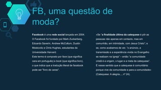FB, uma questão de
moda?
Facebook é uma rede social lançada em 2004.
O Facebook foi fundado por Mark Zuckerberg,
Eduardo Saverin, Andrew McCollum, Dustin
Moskovitz e Chris Hughes, estudantes da
Universidade Harvard.
Este termo é composto por face (que significa
cara em português) e book (que significa livro),
o que indica que a tradução literal de facebook
pode ser "livro de caras".
«Se “a finalidade última da catequese é pôr as
pessoas não apenas em contacto, mas em
comunhão, em intimidade, com Jesus Cristo”; e
se, como acabamos de ver, “o anúncio, a
transmissão e a experiência vivida no Evangelho
se realizam na Igreja” – então “a comunidade
cristã é a origem, o lugar e a meta da catequese”.
É nesse sentido que a catequese é comunitária:
porque vive da comunidade e para a comunidade»
(Catequese: A alegria..., nº 24).
 
