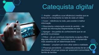 ◇ Ampliar – amplifica a sua influência à medida que se
torna um nó importante na rede de cada um deles
◇Curar – referência na rede, para aceder à melhor
informação
◇Descoberta e elaboração social do sentido – dar
sentido às informações fragmentadas na rede
◇Agregar – tira partido do conhecimento que se vai
gerando no processo
◇Filtrar – dá um contributo importante na ajuda a filtrar
algumas informações, concentrar-se na compreensão
mais assertiva de um determinado tema
◇Modelar – propõem um novo olhar sobre a realidade
◇Presença persistente – o catequista precisa de ter uma
identidade virtual que possa ser acessível à comunidade,
família de famílias
Catequista digital
 