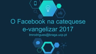 O Facebook na catequese
e-vangelizar 2017
lmrodrigues@braga.ucp.pt
 