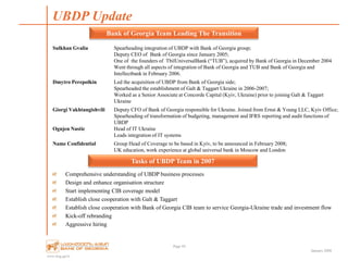 www.bog.ge/ir
January 2008
Comprehensive understanding of UBDP business processes
Design and enhance organisation structure
Start implementing CIB coverage model
Establish close cooperation with Galt & Taggart
Establish close cooperation with Bank of Georgia CIB team to service Georgia-Ukraine trade and investment flow
Kick-off rebranding
Aggressive hiring
UBDP Update
Page 44
Bank of Georgia Team Leading The Transition
Sulkhan Gvalia Spearheading integration of UBDP with Bank of Georgia group;
Deputy CEO of Bank of Georgia since January 2005;
One of the founders of TbilUniversalBank (“TUB”), acquired by Bank of Georgia in December 2004
Went through all aspects of integration of Bank of Georgia and TUB and Bank of Georgia and
Intellectbank in February 2006.
Dmytro Perepolkin Led the acquisition of UBDP from Bank of Georgia side;
Spearheaded the establishment of Galt & Taggart Ukraine in 2006-2007;
Worked as a Senior Associate at Concorde Capital (Kyiv, Ukraine) prior to joining Galt & Taggart
Ukraine
Giorgi Vakhtangishvili
Ognjen Nastic
Deputy CFO of Bank of Georgia responsible for Ukraine. Joined from Ernst & Young LLC, Kyiv Office;
Spearheading of transformation of budgeting, management and IFRS reporting and audit functions of
UBDP
Head of IT Ukraine
Leads integration of IT systems
Name Confidential Group Head of Coverage to be based in Kyiv, to be announced in February 2008;
UK education, work experience at global universal bank in Moscow and London
Tasks of UBDP Team in 2007
 