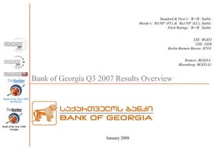 Bank of Georgia Q3 2007 Results Overview
January 2008
Standard & Poor’s: ‘B+/B’ Stable
Moody’s: ‘B3/NP’ (FC) & ‘Ba1/NP’(LC); Stable
Fitch Ratings: ‘B+/B’ Stable
LSE: BGEO
GSE: GEB
Berlin-Bremen Boerse: B7D1
Reuters: BGEO.L
Bloomberg: BGEO.LI
 