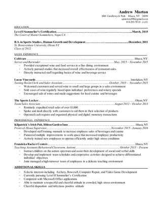 Andrew Morton
6B4 Candlewyck Park Ithaca, NY 14850
ajmorton490@gmail.com
814-203-5010 (cell)
EDUCATION_______________________________________________________________________________________________________________
Level I Sommelier’s Certification…………………………………………………………………....March, 2015
The Court of MasterSommeliers, Napa CA
B.S. in Sports Studies, Human Growth and Development…………………...............................December, 2011
St. Bonaventure University,Olean NY
Class of 2012
SALES EXPERIENCE_____________________________________________________________________________________________________
Coltivare……………………………………………………………………………………………………………...Ithaca,NY
Server and Bartender…………………………………………………………………………..May, 2015 – November 2015
∙ Provided exceptional wine and food service in a fine dining environment
∙ Actively pursued studies that increased overall effectiveness of restaurant sales
∙ Directly instructed staff regarding basics of wine and beverage service
Lucas Vineyards……...………………………………….……………………………………………………..Interlaken,NY
Tasting RoomClerk and Sales Associate…………..…………………………………..October, 2013 – November2015
∙ Welcomed customers and served wine to small and large groups in a sales environment
∙ Sold cases of wine regularly based upon individual preferences and winery specials
∙ Encouraged sale of wines and made suggestions for local cuisine and beverages
The Sports Locker……………………….……………………………………….………………………………...Olean,NY
TeamSales Associate……………...…………………………………..……………………….August 2012 – October 2013
∙ Routinely expedited retail sales of over $1,000
∙ Spoke and dealt directly with customers to aid them in their selection of products
∙ Operated cash register and organized physical and digital monetary transactions
PROFESSIONAL EXPERIENCE___________________________________________________________________________________________
Kilpatrick’s Irish Pub, Hilton Garden Inns……………………………………………………………....…...Ithaca,NY
Front-of-House Supervisor…………………………………………………………………November 2015 - January 2016
∙ Developed staff training manuals to increase employee sales of beverages and cuisine
∙ Pioneered multiple improvements to work space that increased employee productivity
∙ Actively trained new employees to operate efficiently under high stress conditions
Franziska Racker Centers………………………………………………………………………………………...Ithaca,NY
Teaching Assistant (Behavioral Classroom, Autism)………………...………………………….October 2013 – Present
∙ Instruct children on the autism spectrum and assist their development of social and verbal skills
∙ Develop and implement team schedules and cooperative activities designed to achieve differentiated
individual objectives
∙ Joint managed a high-turnover team of employees in a delicate teaching environment
ADDITIONALSKILLS_________________________________________________________________________________________________
∙ Eclectic interests including Archery,Bowcraft,Computer Repair, and Video Game Development
∙ Currently pursuing Level II Sommelier’s Certification
∙ Competent with Microsoft Office applications
∙ Able to maintain a respectful and cheerful attitude in crowded, high stress environment
∙ Cheerful disposition and infectious positive attitude
 