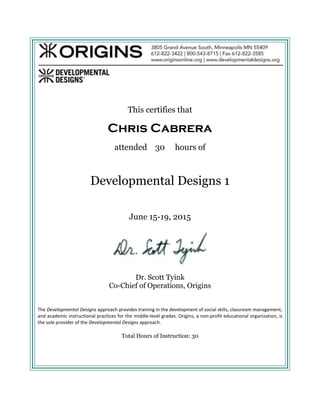 This certifies that
Chris Cabrera
attended 30 hours of
Developmental Designs 1
June 15-19, 2015
Dr. Scott Tyink
Co-Chief of Operations, Origins
The Developmental Designs approach provides training in the development of social skills, classroom management,
and academic instructional practices for the middle-level grades. Origins, a non-profit educational organization, is
the sole provider of the Developmental Designs approach.
Total Hours of Instruction: 30
 