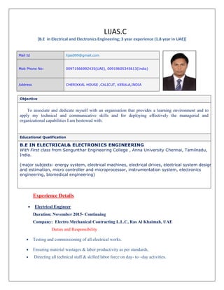 LIJAS.C
[B.E in Electrical and Electronics Engineering; 3 year experience (1.8 year in UAE)]
Objective
To associate and dedicate myself with an organisation that provides a learning environment and to
apply my technical and communicative skills and for deploying effectively the managerial and
organizational capabilities I am bestowed with.
Educational Qualification
B.E IN ELECTRICAL& ELECTRONICS ENGINEERING
With First class from Sengunthar Engineering College , Anna University Chennai, Tamilnadu,
India.
(major subjects: energy system, electrical machines, electrical drives, electrical system design
and estimation, micro controller and microprocessor, instrumentation system, electronics
engineering, biomedical engineering)
Experience Details
 Electrical Engineer
Duration: November 2015- Continuing
Company: Electro Mechanical Contracting L.L.C, Ras Al Khaimah, UAE
Duties and Responsibility
 Testing and commissioning of all electrical works.
 Ensuring material wastages & labor productivity as per standards,
 Directing all technical staff & skilled labor force on day- to –day activities.
Mail Id lijas099@gmail.com
Mob Phone No: 00971566992435(UAE), 00919605345613(India)
Address CHERIKKAL HOUSE ,CALICUT, KERALA,INDIA
 