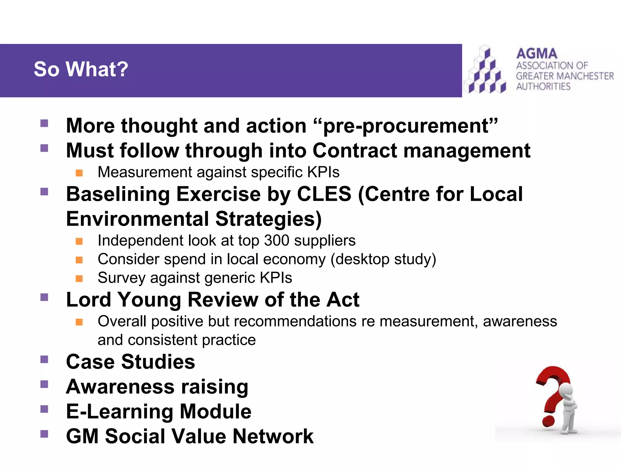 So What?
 More thought and action “pre-procurement”
 Must follow through into Contract management
 Measurement against specific KPIs
 Baselining Exercise by CLES (Centre for Local
Environmental Strategies)
 Independent look at top 300 suppliers
 Consider spend in local economy (desktop study)
 Survey against generic KPIs
 Lord Young Review of the Act
 Overall positive but recommendations re measurement, awareness
and consistent practice
 Case Studies
 Awareness raising
 E-Learning Module
 GM Social Value Network
 