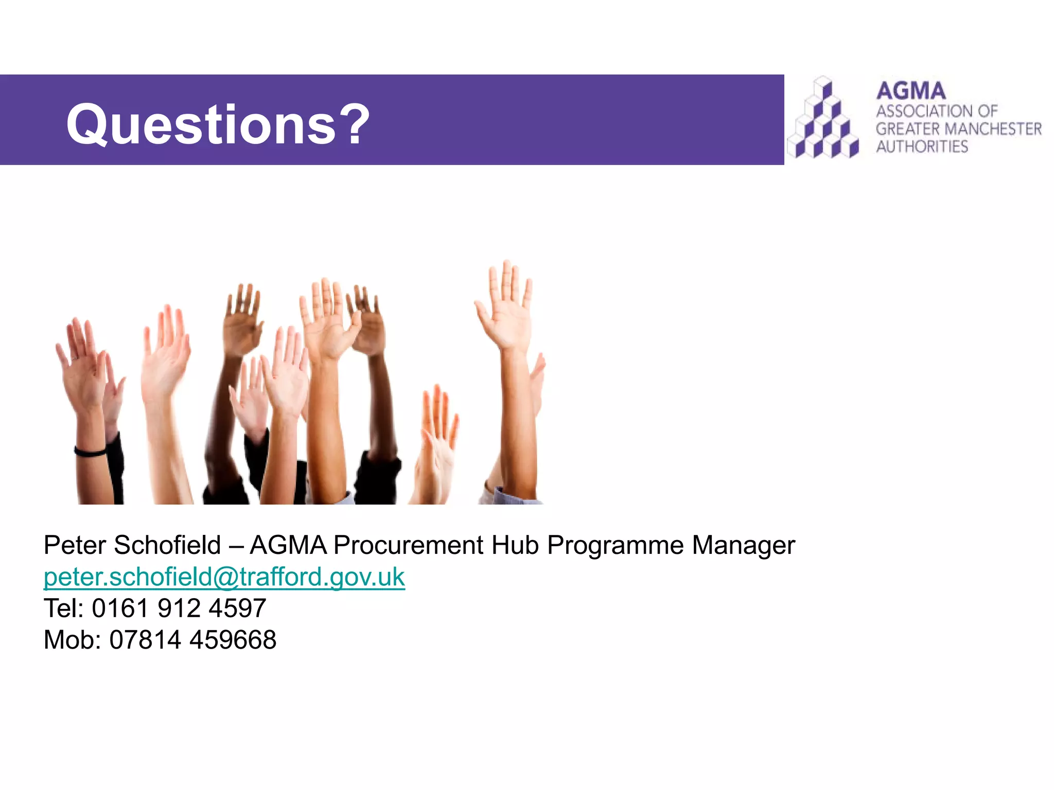 Questions?
Peter Schofield – AGMA Procurement Hub Programme Manager
peter.schofield@trafford.gov.uk
Tel: 0161 912 4597
Mob: 07814 459668
 
