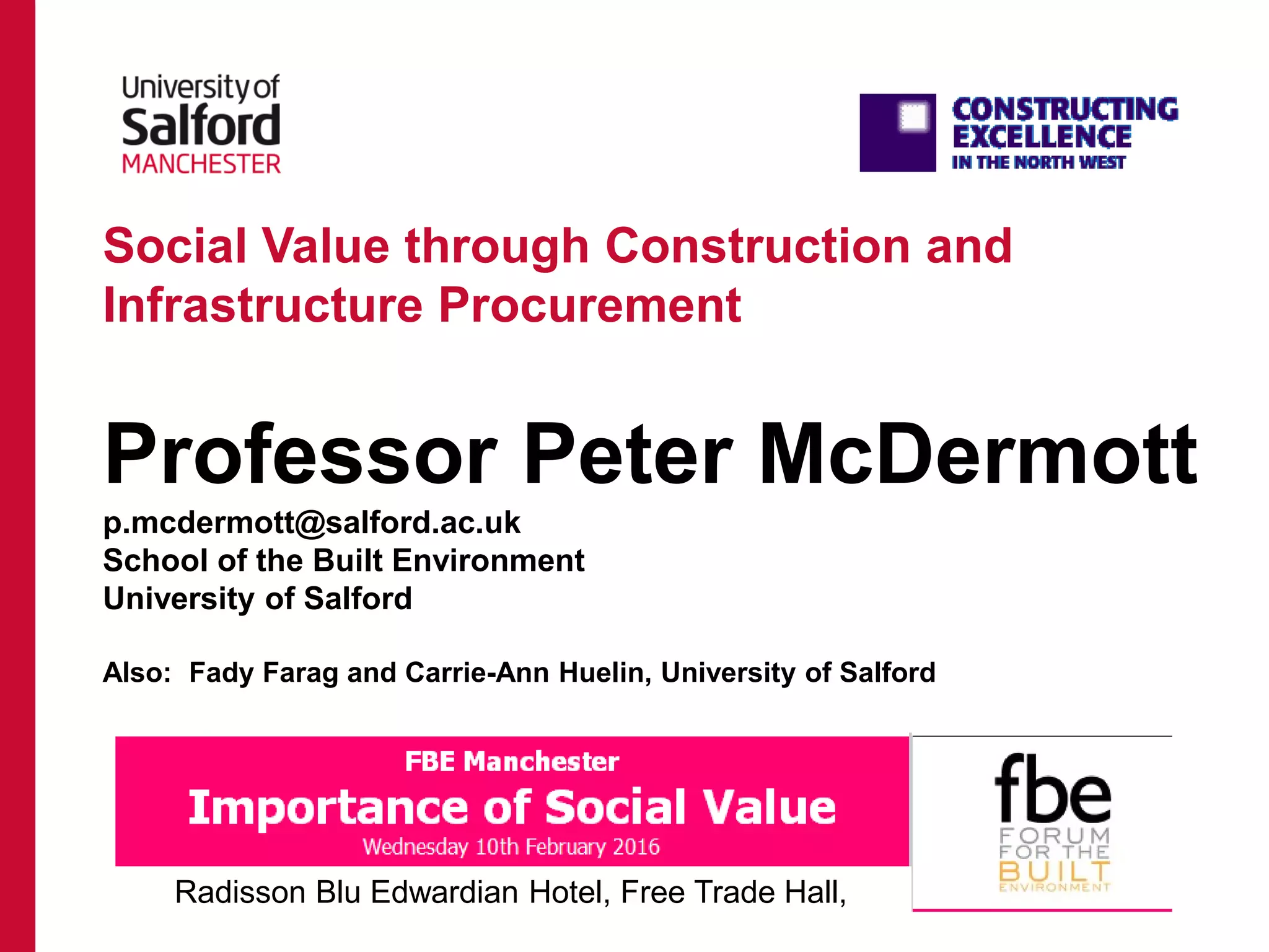 Social Value through Construction and
Infrastructure Procurement
Professor Peter McDermott
p.mcdermott@salford.ac.uk
School of the Built Environment
University of Salford
Also: Fady Farag and Carrie-Ann Huelin, University of Salford
Radisson Blu Edwardian Hotel, Free Trade Hall,
 