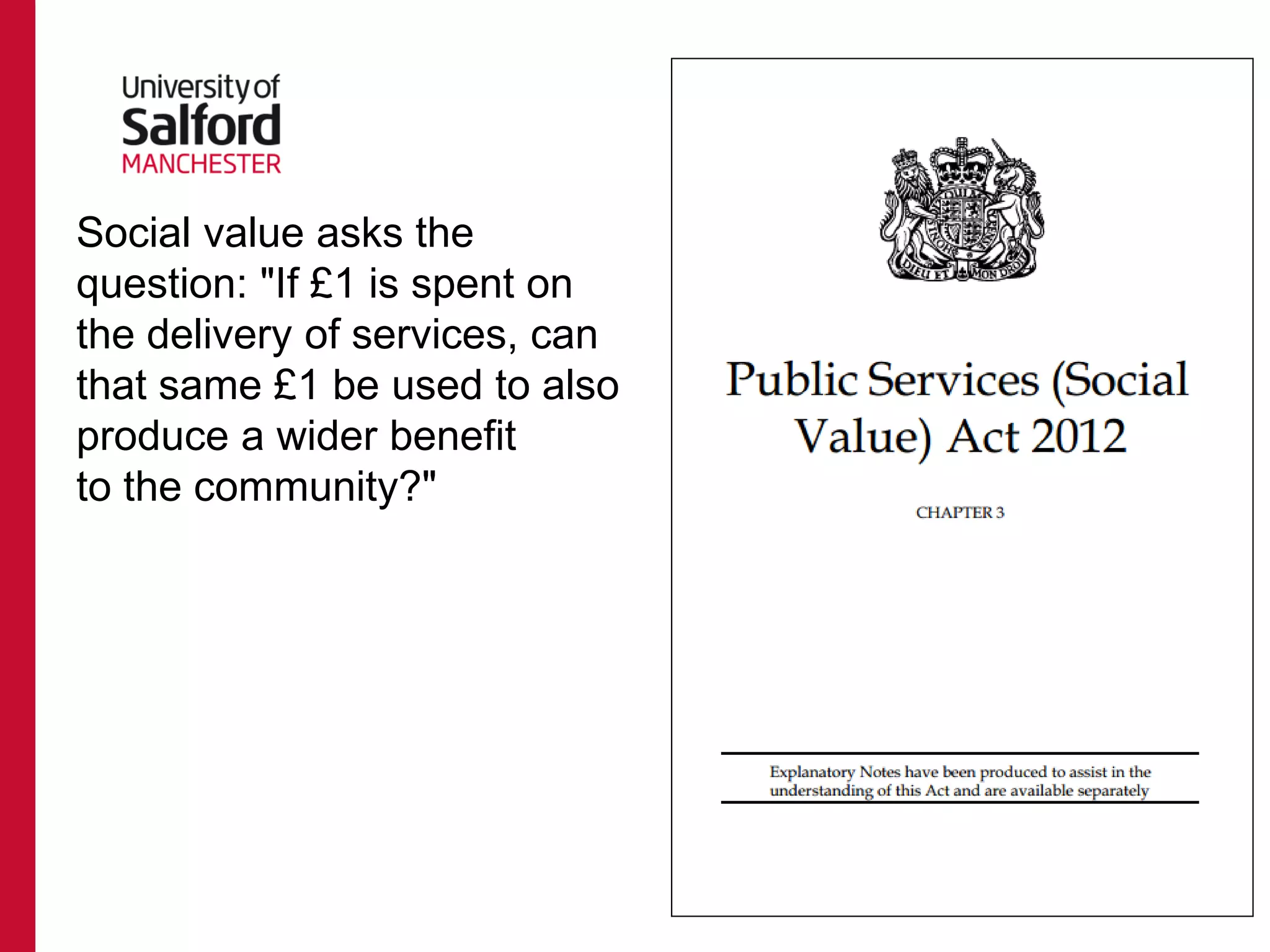 Social value asks the
question: "If £1 is spent on
the delivery of services, can
that same £1 be used to also
produce a wider benefit
to the community?"
 