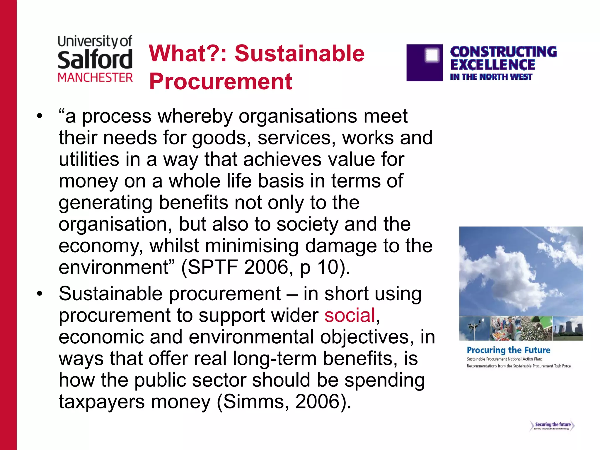 What?: Sustainable
Procurement
• “a process whereby organisations meet
their needs for goods, services, works and
utilities in a way that achieves value for
money on a whole life basis in terms of
generating benefits not only to the
organisation, but also to society and the
economy, whilst minimising damage to the
environment” (SPTF 2006, p 10).
• Sustainable procurement – in short using
procurement to support wider social,
economic and environmental objectives, in
ways that offer real long-term benefits, is
how the public sector should be spending
taxpayers money (Simms, 2006).
 
