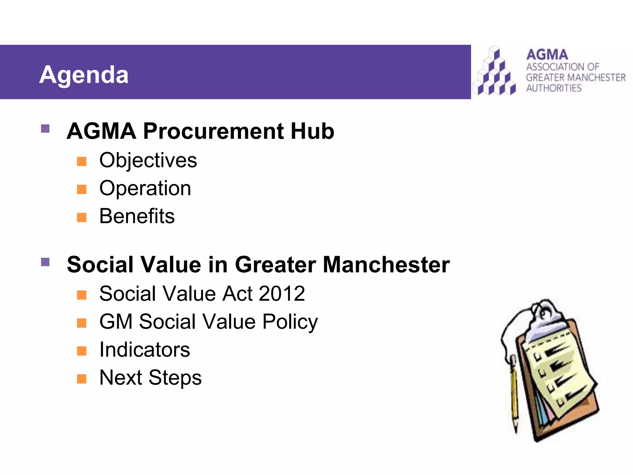 Agenda
 AGMA Procurement Hub
 Objectives
 Operation
 Benefits
 Social Value in Greater Manchester
 Social Value Act 2012
 GM Social Value Policy
 Indicators
 Next Steps
 