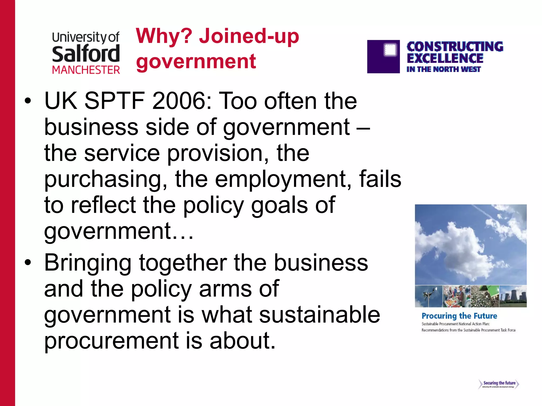 Why? Joined-up
government
• UK SPTF 2006: Too often the
business side of government –
the service provision, the
purchasing, the employment, fails
to reflect the policy goals of
government…
• Bringing together the business
and the policy arms of
government is what sustainable
procurement is about.
 