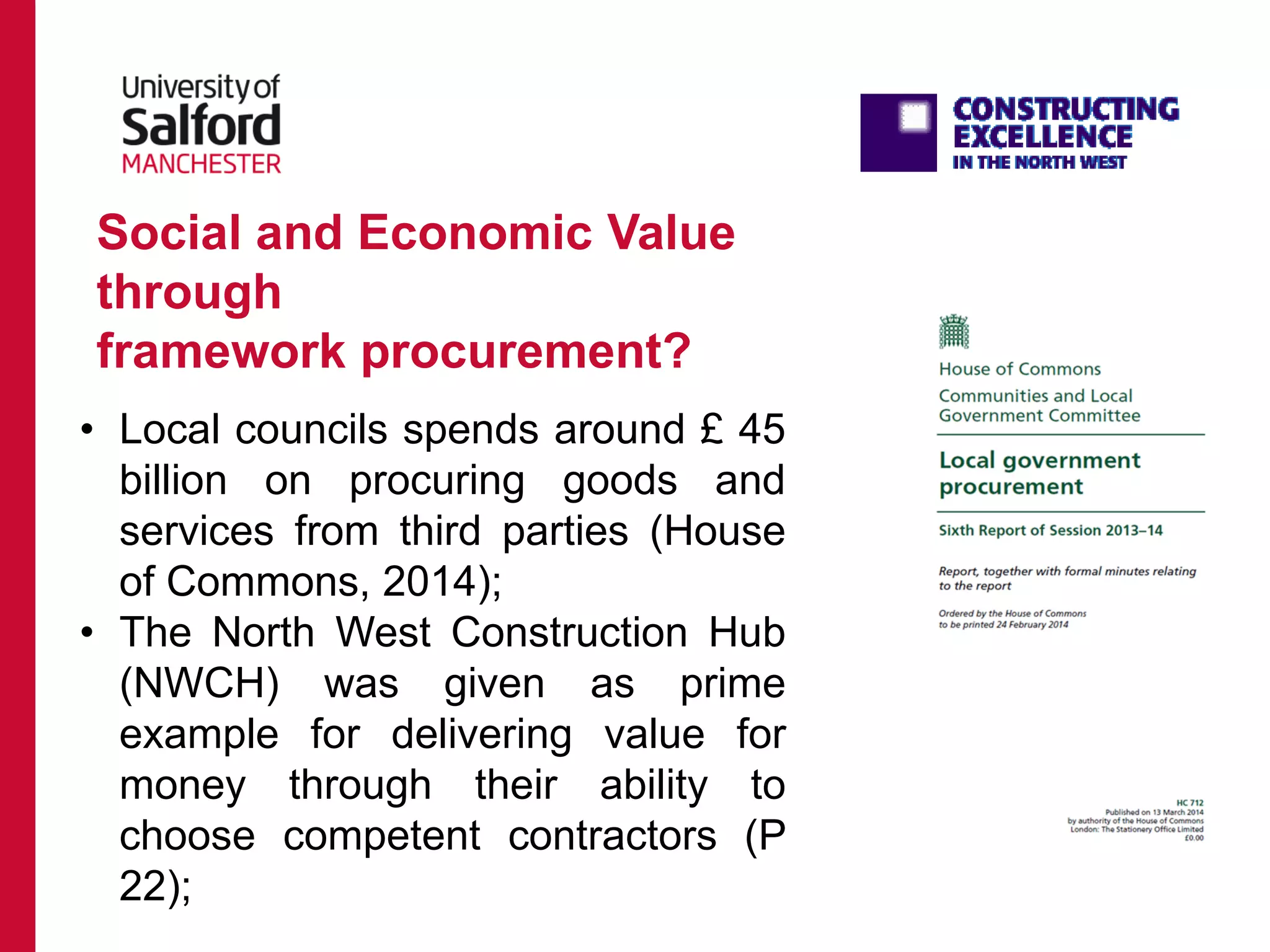 • Local councils spends around £ 45
billion on procuring goods and
services from third parties (House
of Commons, 2014);
• The North West Construction Hub
(NWCH) was given as prime
example for delivering value for
money through their ability to
choose competent contractors (P
22);
Social and Economic Value
through
framework procurement?
 