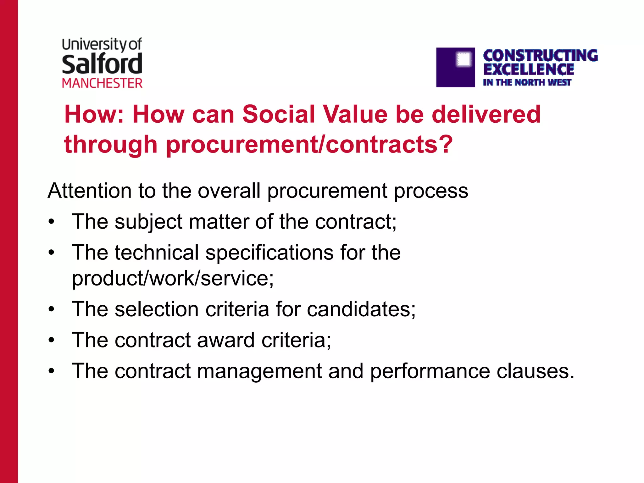 How: How can Social Value be delivered
through procurement/contracts?
Attention to the overall procurement process
• The subject matter of the contract;
• The technical specifications for the
product/work/service;
• The selection criteria for candidates;
• The contract award criteria;
• The contract management and performance clauses.
 