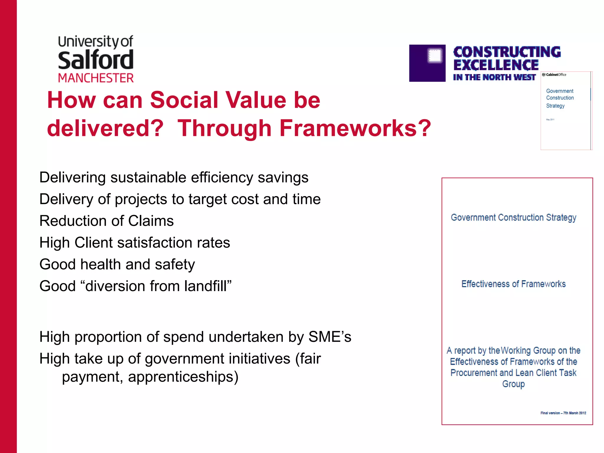 Delivering sustainable efficiency savings
Delivery of projects to target cost and time
Reduction of Claims
High Client satisfaction rates
Good health and safety
Good “diversion from landfill”
High proportion of spend undertaken by SME’s
High take up of government initiatives (fair
payment, apprenticeships)
How can Social Value be
delivered? Through Frameworks?
 