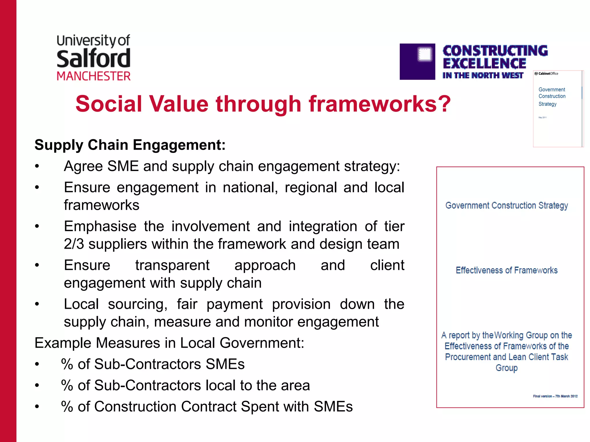 Social Value through frameworks?
Supply Chain Engagement:
• Agree SME and supply chain engagement strategy:
• Ensure engagement in national, regional and local
frameworks
• Emphasise the involvement and integration of tier
2/3 suppliers within the framework and design team
• Ensure transparent approach and client
engagement with supply chain
• Local sourcing, fair payment provision down the
supply chain, measure and monitor engagement
Example Measures in Local Government:
• % of Sub-Contractors SMEs
• % of Sub-Contractors local to the area
• % of Construction Contract Spent with SMEs
 