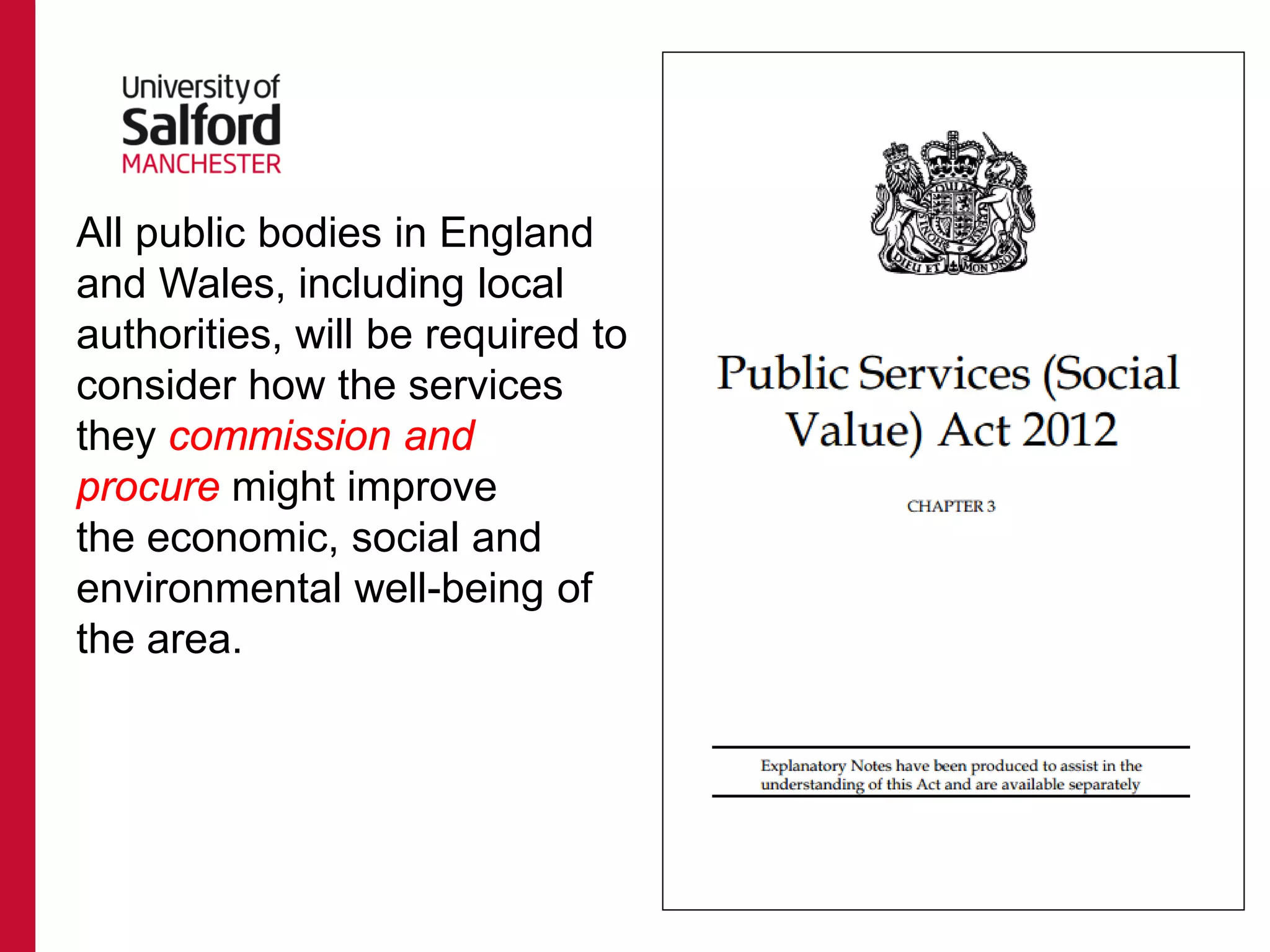All public bodies in England
and Wales, including local
authorities, will be required to
consider how the services
they commission and
procure might improve
the economic, social and
environmental well-being of
the area.
 