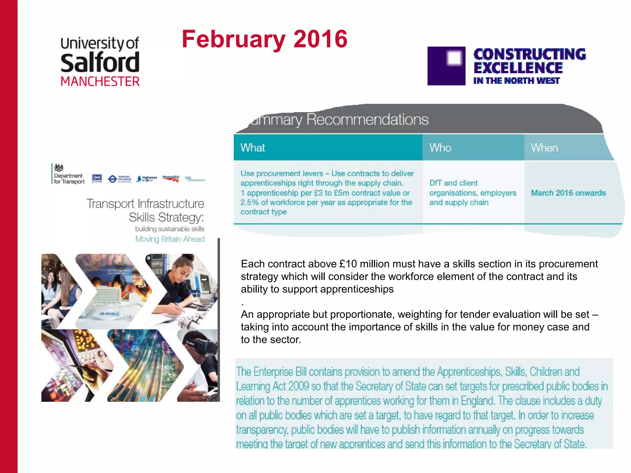 February 2016
Each contract above £10 million must have a skills section in its procurement
strategy which will consider the workforce element of the contract and its
ability to support apprenticeships
.
An appropriate but proportionate, weighting for tender evaluation will be set –
taking into account the importance of skills in the value for money case and
to the sector.
 