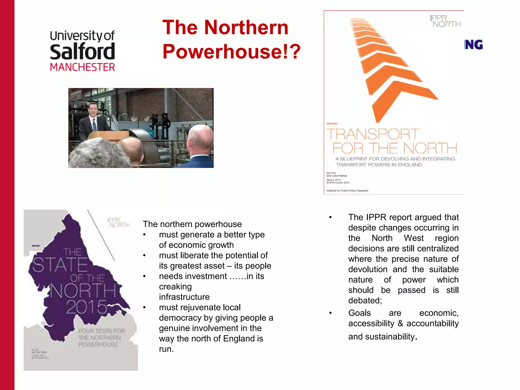 • The IPPR report argued that
despite changes occurring in
the North West region
decisions are still centralized
where the precise nature of
devolution and the suitable
nature of power which
should be passed is still
debated;
• Goals are economic,
accessibility & accountability
and sustainability.
The Northern
Powerhouse!?
The northern powerhouse
• must generate a better type
of economic growth
• must liberate the potential of
its greatest asset – its people
• needs investment ……in its
creaking
infrastructure
• must rejuvenate local
democracy by giving people a
genuine involvement in the
way the north of England is
run.
 