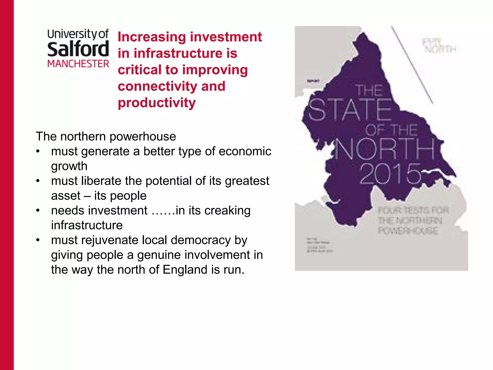 Increasing investment
in infrastructure is
critical to improving
connectivity and
productivity
The northern powerhouse
• must generate a better type of economic
growth
• must liberate the potential of its greatest
asset – its people
• needs investment ……in its creaking
infrastructure
• must rejuvenate local democracy by
giving people a genuine involvement in
the way the north of England is run.
 