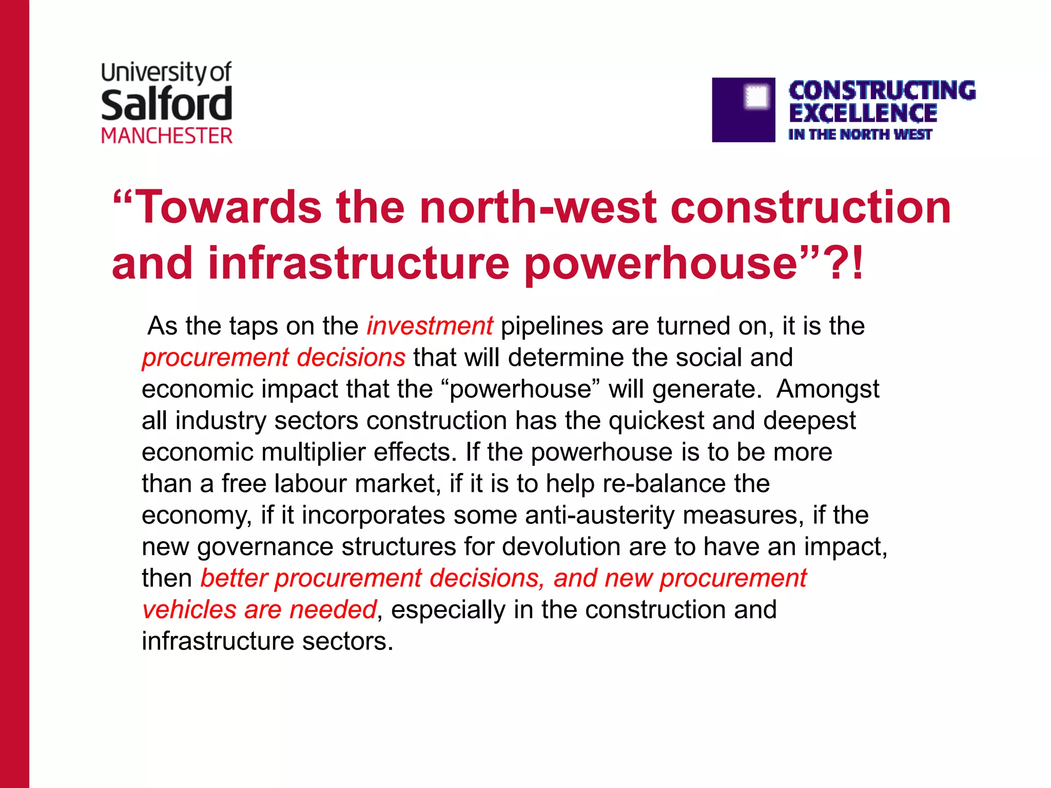 “Towards the north-west construction
and infrastructure powerhouse”?!
As the taps on the investment pipelines are turned on, it is the
procurement decisions that will determine the social and
economic impact that the “powerhouse” will generate. Amongst
all industry sectors construction has the quickest and deepest
economic multiplier effects. If the powerhouse is to be more
than a free labour market, if it is to help re-balance the
economy, if it incorporates some anti-austerity measures, if the
new governance structures for devolution are to have an impact,
then better procurement decisions, and new procurement
vehicles are needed, especially in the construction and
infrastructure sectors.
 