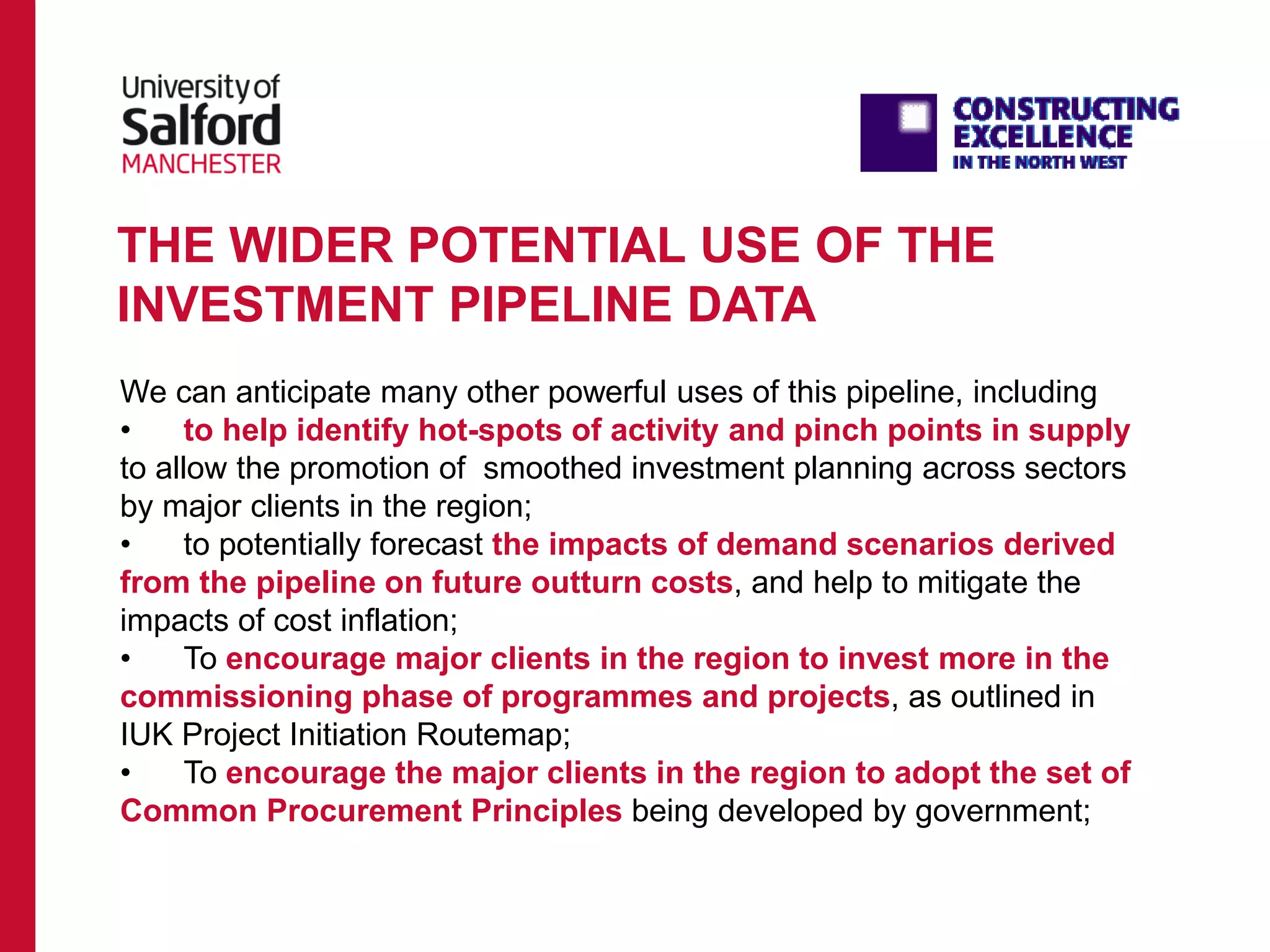 THE WIDER POTENTIAL USE OF THE
INVESTMENT PIPELINE DATA
We can anticipate many other powerful uses of this pipeline, including
• to help identify hot-spots of activity and pinch points in supply
to allow the promotion of smoothed investment planning across sectors
by major clients in the region;
• to potentially forecast the impacts of demand scenarios derived
from the pipeline on future outturn costs, and help to mitigate the
impacts of cost inflation;
• To encourage major clients in the region to invest more in the
commissioning phase of programmes and projects, as outlined in
IUK Project Initiation Routemap;
• To encourage the major clients in the region to adopt the set of
Common Procurement Principles being developed by government;
 