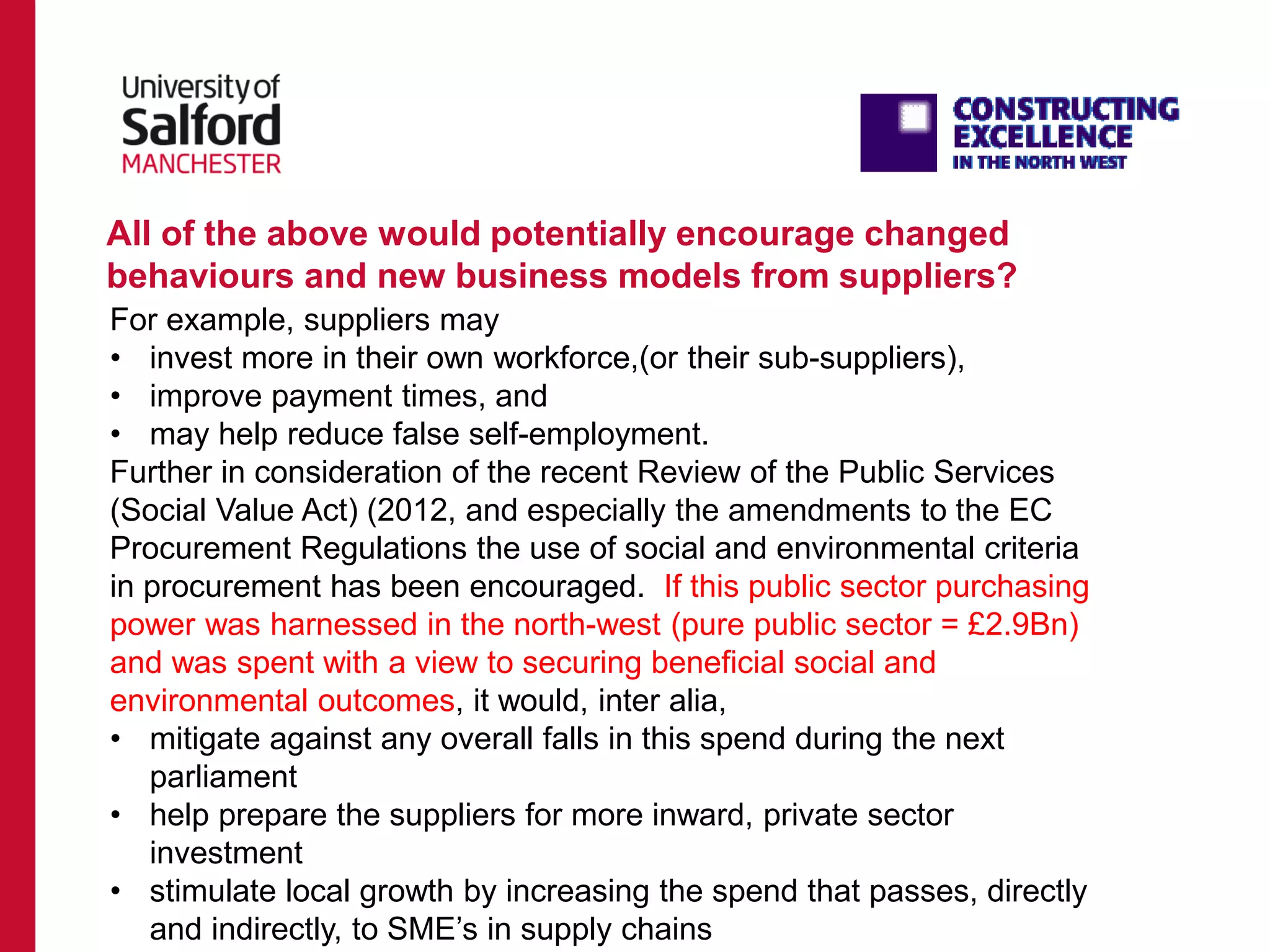 All of the above would potentially encourage changed
behaviours and new business models from suppliers?
For example, suppliers may
• invest more in their own workforce,(or their sub-suppliers),
• improve payment times, and
• may help reduce false self-employment.
Further in consideration of the recent Review of the Public Services
(Social Value Act) (2012, and especially the amendments to the EC
Procurement Regulations the use of social and environmental criteria
in procurement has been encouraged. If this public sector purchasing
power was harnessed in the north-west (pure public sector = £2.9Bn)
and was spent with a view to securing beneficial social and
environmental outcomes, it would, inter alia,
• mitigate against any overall falls in this spend during the next
parliament
• help prepare the suppliers for more inward, private sector
investment
• stimulate local growth by increasing the spend that passes, directly
and indirectly, to SME’s in supply chains
 