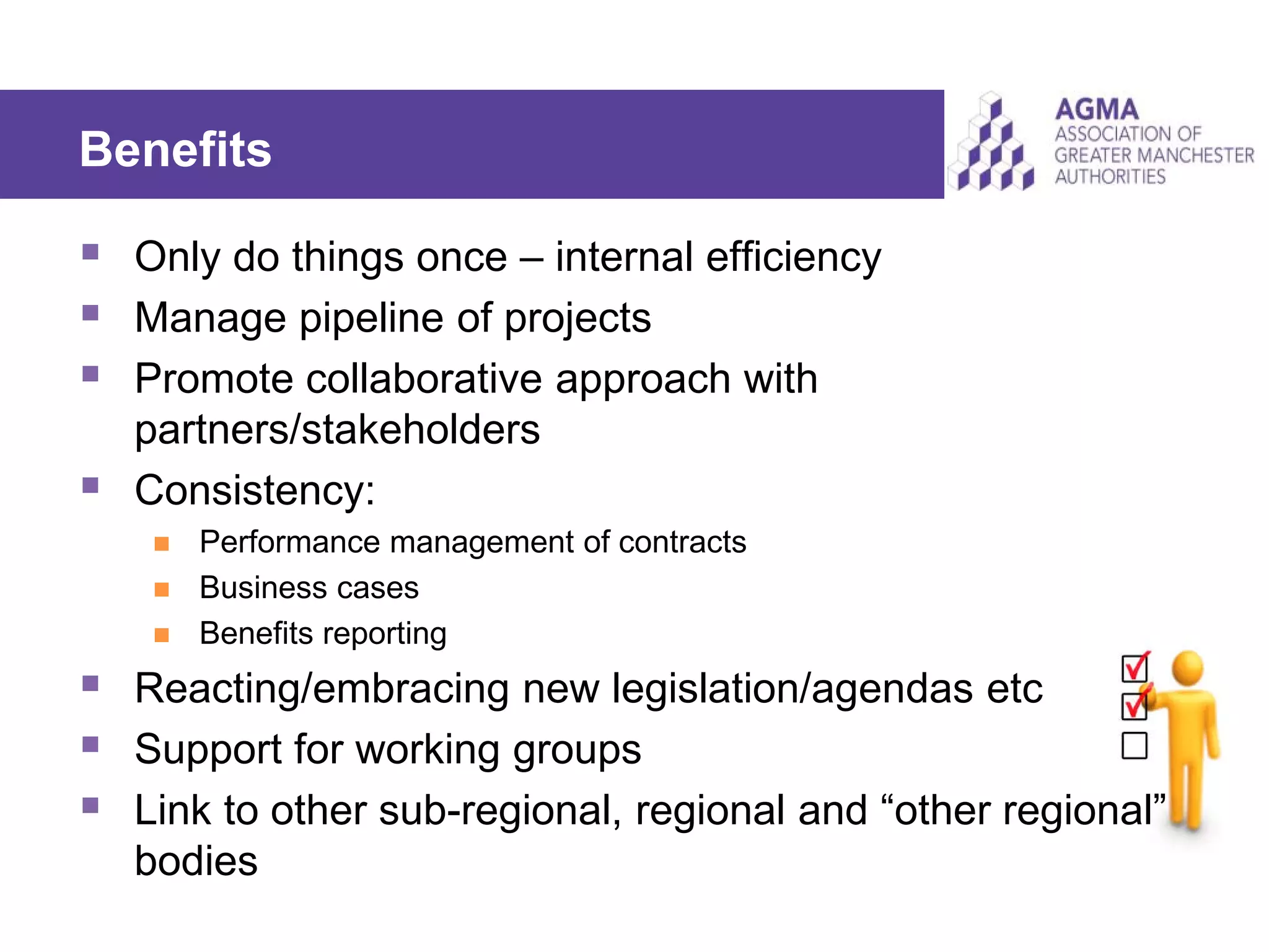 Benefits
 Only do things once – internal efficiency
 Manage pipeline of projects
 Promote collaborative approach with
partners/stakeholders
 Consistency:
 Performance management of contracts
 Business cases
 Benefits reporting
 Reacting/embracing new legislation/agendas etc
 Support for working groups
 Link to other sub-regional, regional and “other regional”
bodies
 