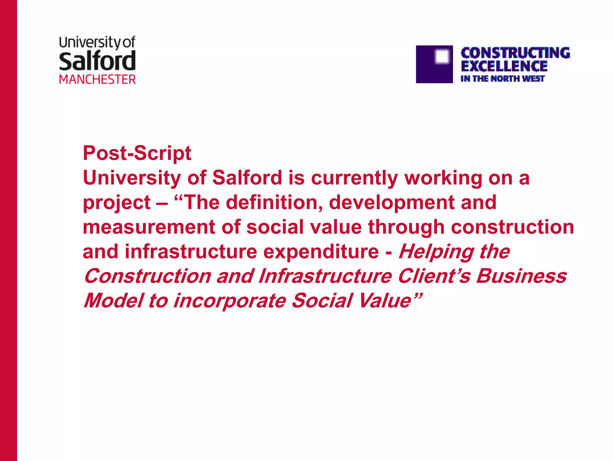Post-Script
University of Salford is currently working on a
project – “The definition, development and
measurement of social value through construction
and infrastructure expenditure - Helping the
Construction and Infrastructure Client’s Business
Model to incorporate Social Value”
 