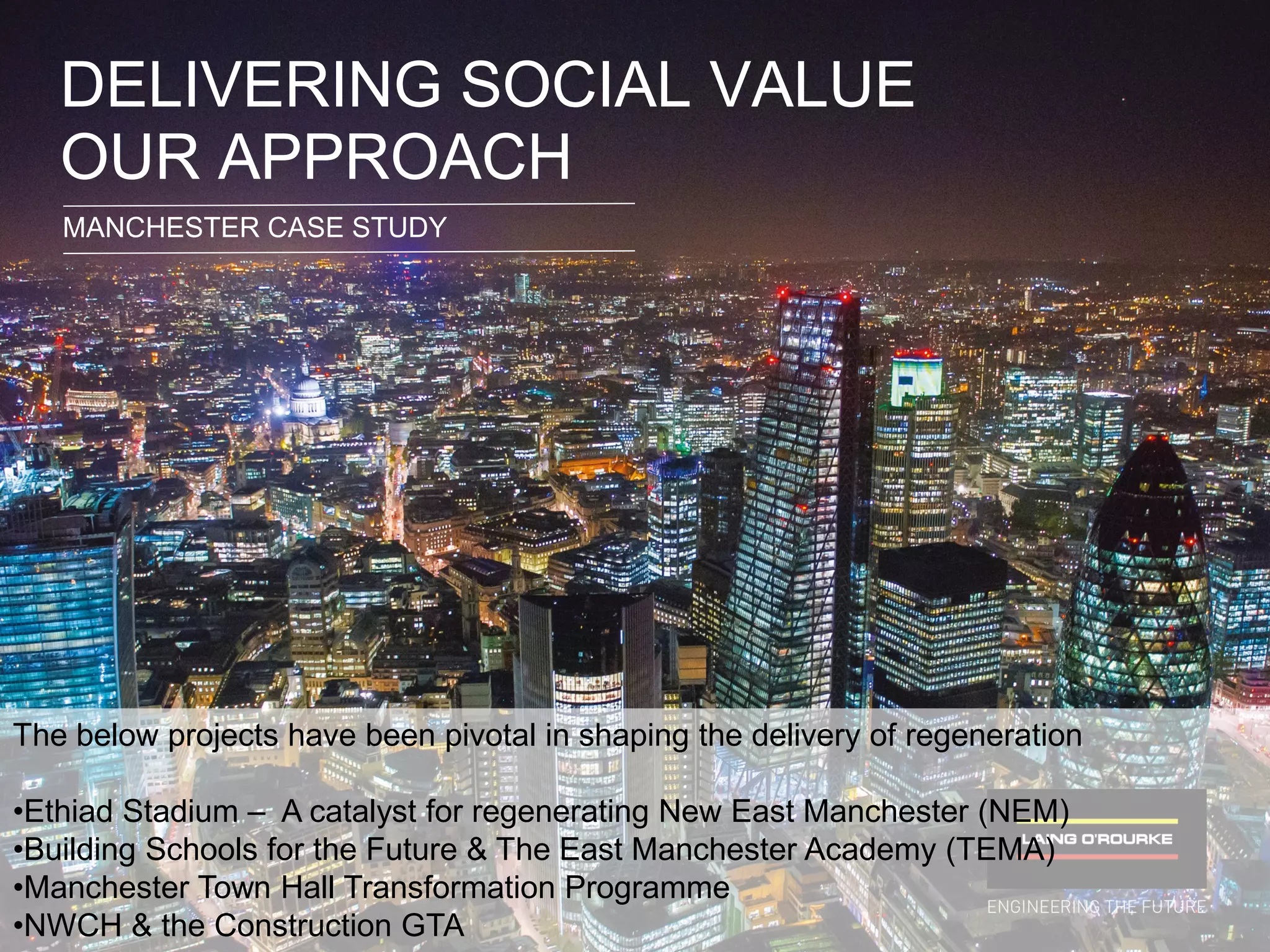 © Laing O’Rourke 2014, all rights reserved.74
DELIVERING SOCIAL VALUE
OUR APPROACH
MANCHESTER CASE STUDY
The below projects have been pivotal in shaping the delivery of regeneration
•Ethiad Stadium – A catalyst for regenerating New East Manchester (NEM)
•Building Schools for the Future & The East Manchester Academy (TEMA)
•Manchester Town Hall Transformation Programme
•NWCH & the Construction GTA
 