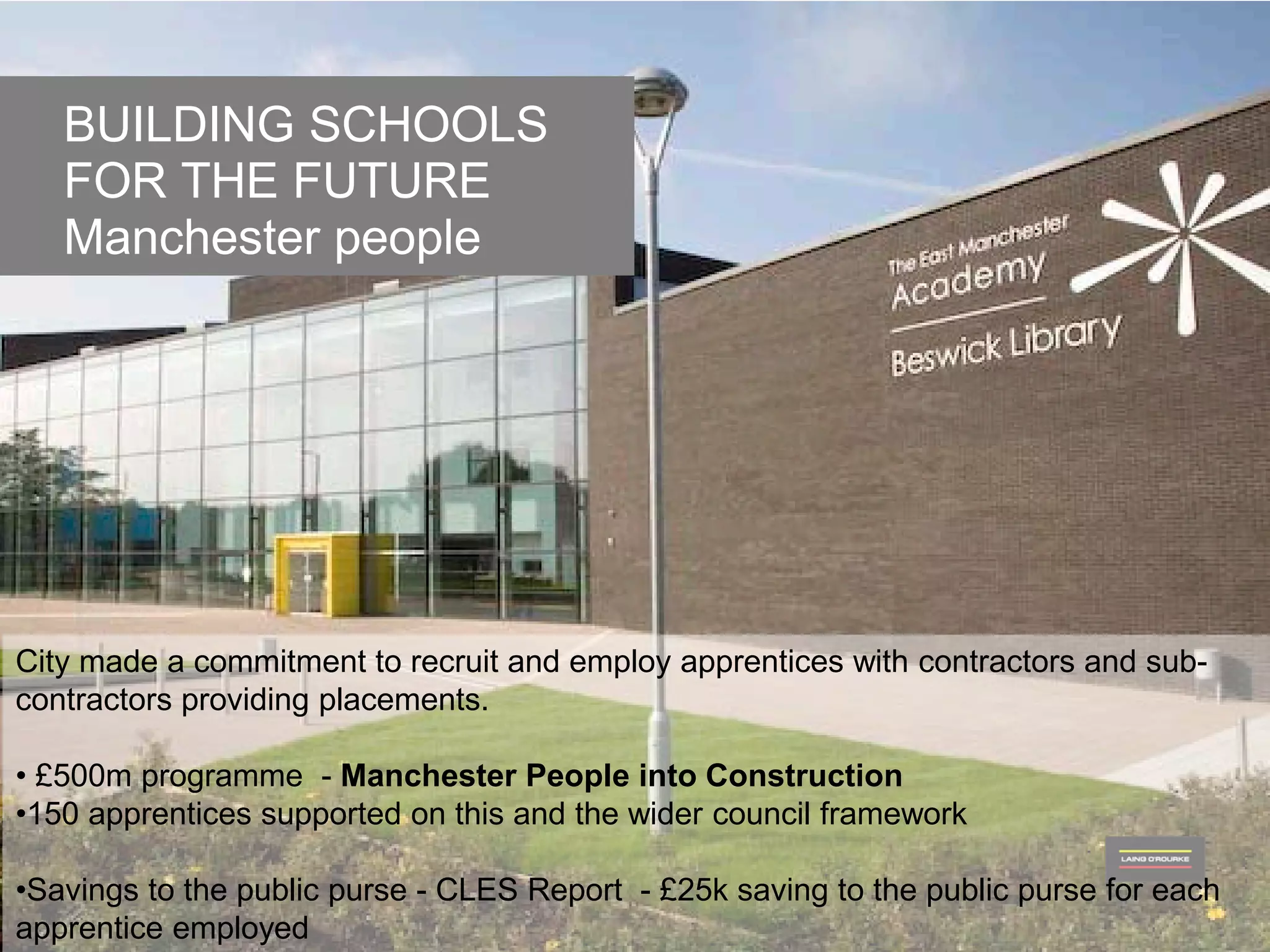 © Laing O’Rourke 2014, all rights reserved.76
BUILDING SCHOOLS FOR THE FUTURE
BUILDING SCHOOLS
FOR THE FUTURE
Manchester people
City made a commitment to recruit and employ apprentices with contractors and sub-
contractors providing placements.
• £500m programme - Manchester People into Construction
•150 apprentices supported on this and the wider council framework
•Savings to the public purse - CLES Report - £25k saving to the public purse for each
apprentice employed
 
