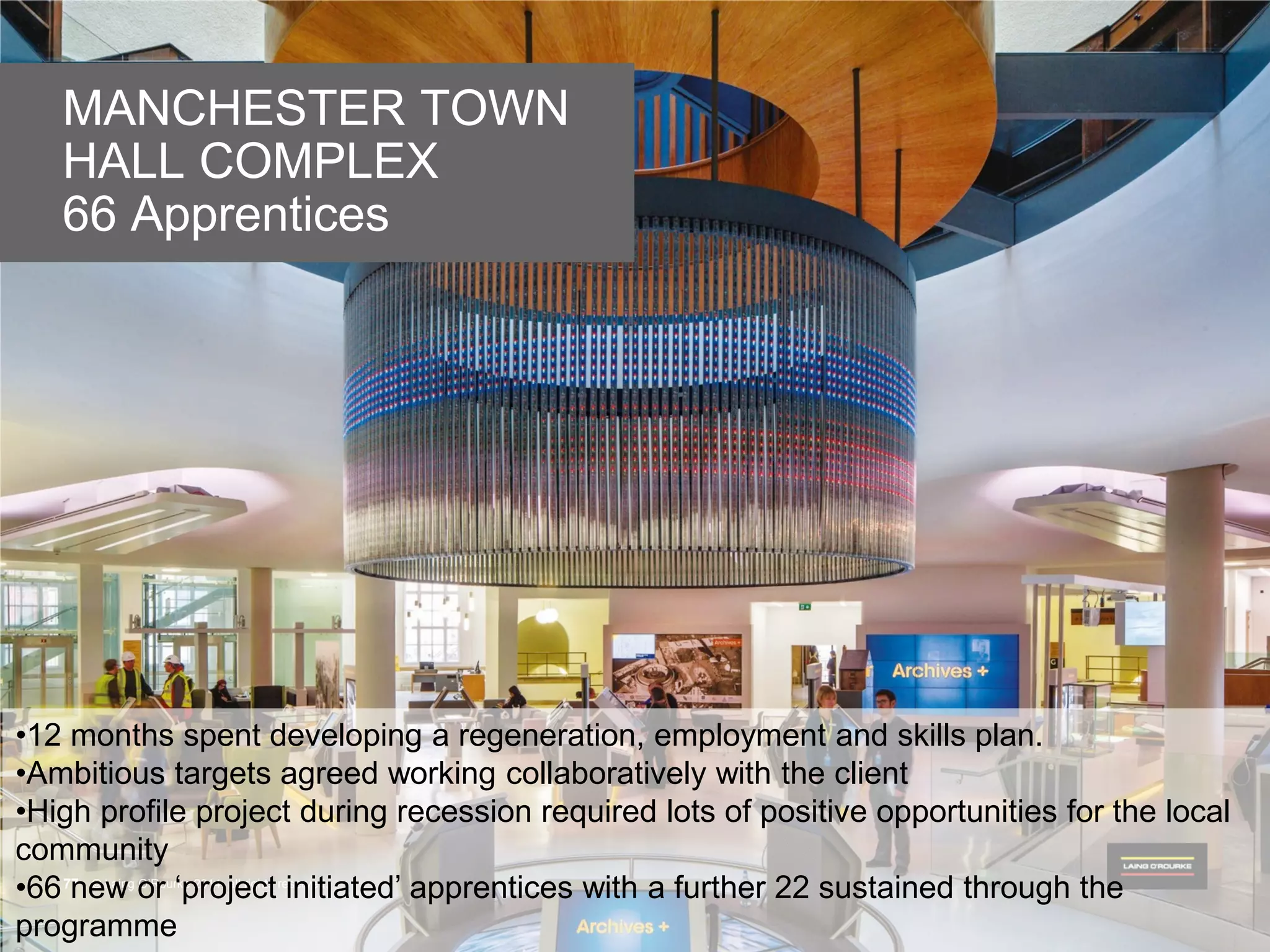 © Laing O’Rourke 2014, all rights reserved.77 © Laing O’Rourke 2014, all rights reserved.77
MANCHESTER TOWN
HALL COMPLEX
66 Apprentices
•12 months spent developing a regeneration, employment and skills plan.
•Ambitious targets agreed working collaboratively with the client
•High profile project during recession required lots of positive opportunities for the local
community
•66 new or ‘project initiated’ apprentices with a further 22 sustained through the
programme
 