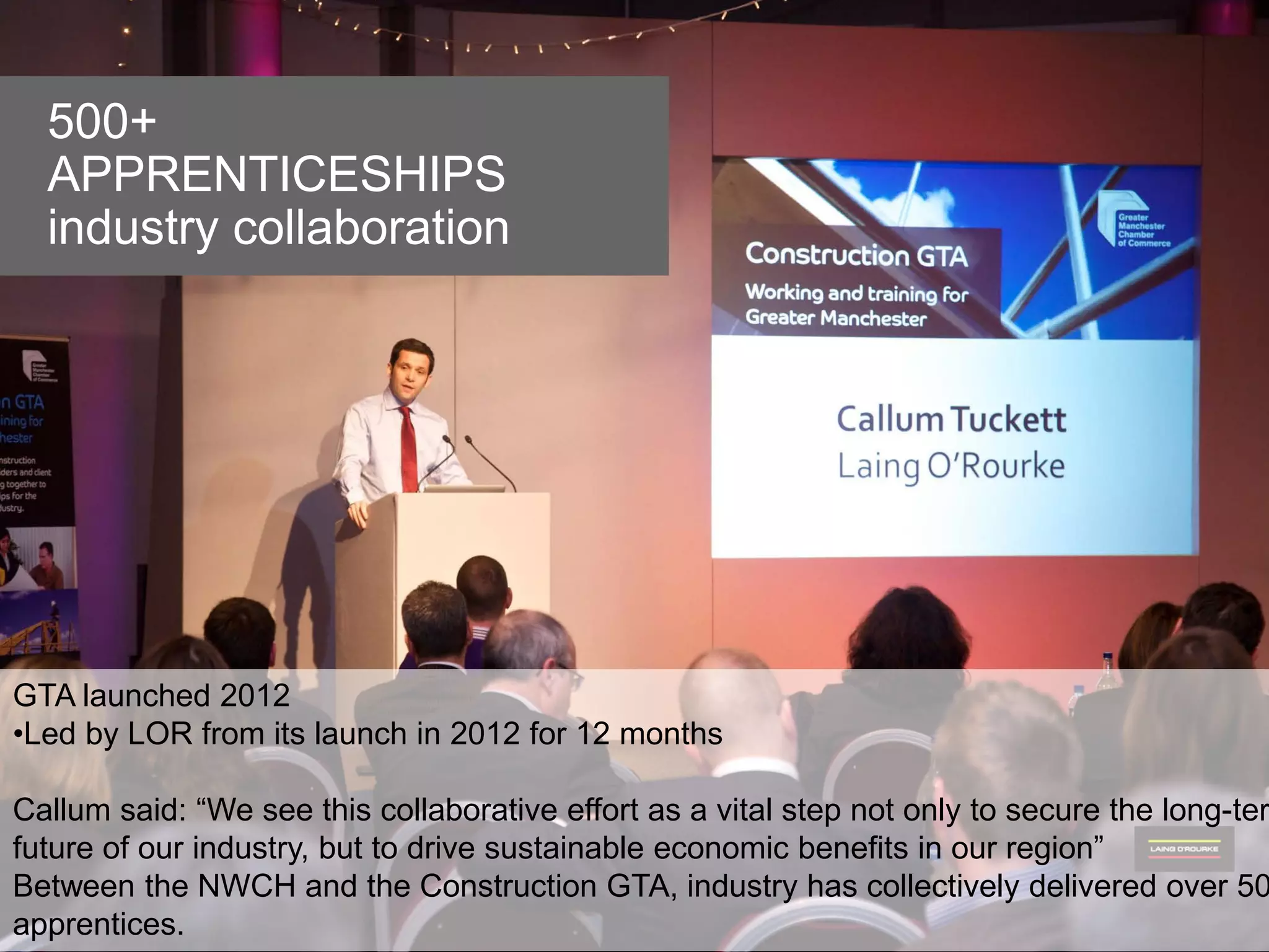 © Laing O’Rourke 2014, all rights reserved.78 © Laing O’Rourke 2014, all rights reserved.78
ETHIAD STADIUM
Regenerating New East
Manchester
500+
APPRENTICESHIPS
industry collaboration
GTA launched 2012
•Led by LOR from its launch in 2012 for 12 months
Callum said: “We see this collaborative effort as a vital step not only to secure the long-ter
future of our industry, but to drive sustainable economic benefits in our region”
Between the NWCH and the Construction GTA, industry has collectively delivered over 50
apprentices.
 