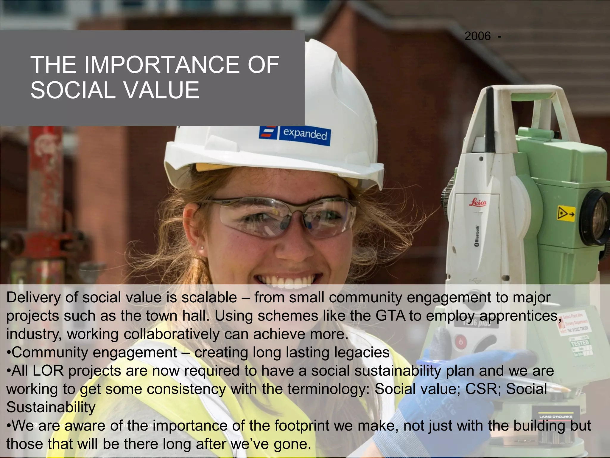 © Laing O’Rourke 2014, all rights reserved.79 © Laing O’Rourke 2014, all rights reserved.79
THE IMPORTANCE OF
SOCIAL VALUE
2006 -
Delivery of social value is scalable – from small community engagement to major
projects such as the town hall. Using schemes like the GTA to employ apprentices,
industry, working collaboratively can achieve more.
•Community engagement – creating long lasting legacies
•All LOR projects are now required to have a social sustainability plan and we are
working to get some consistency with the terminology: Social value; CSR; Social
Sustainability
•We are aware of the importance of the footprint we make, not just with the building but
those that will be there long after we’ve gone.
 