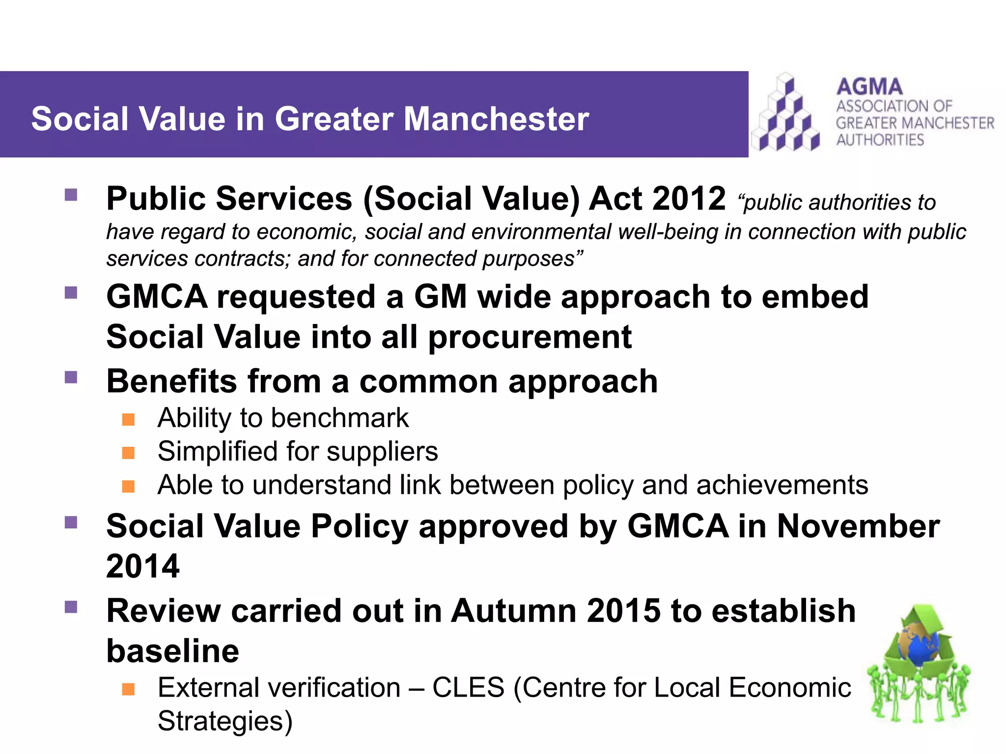  Public Services (Social Value) Act 2012 “public authorities to
have regard to economic, social and environmental well-being in connection with public
services contracts; and for connected purposes”
 GMCA requested a GM wide approach to embed
Social Value into all procurement
 Benefits from a common approach
 Ability to benchmark
 Simplified for suppliers
 Able to understand link between policy and achievements
 Social Value Policy approved by GMCA in November
2014
 Review carried out in Autumn 2015 to establish
baseline
 External verification – CLES (Centre for Local Economic
Strategies)
Social Value in Greater Manchester
 