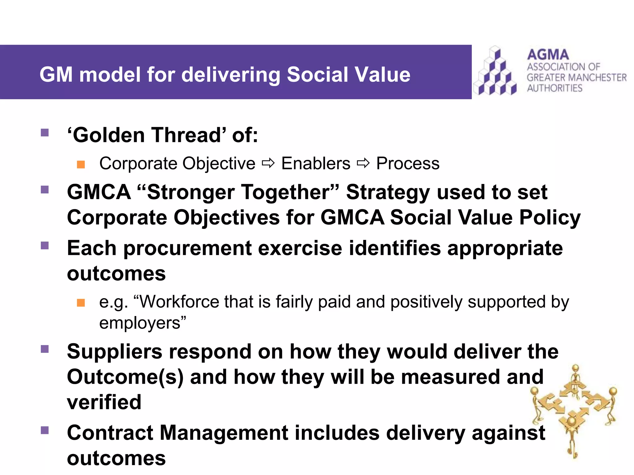 GM model for delivering Social Value
 ‘Golden Thread’ of:
 Corporate Objective  Enablers  Process
 GMCA “Stronger Together” Strategy used to set
Corporate Objectives for GMCA Social Value Policy
 Each procurement exercise identifies appropriate
outcomes
 e.g. “Workforce that is fairly paid and positively supported by
employers”
 Suppliers respond on how they would deliver the
Outcome(s) and how they will be measured and
verified
 Contract Management includes delivery against
outcomes
 