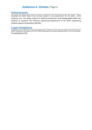 Godknows K. Chiodza, Page 2
Achievements
Awarded the NUST Book Price for best student in the department for the 2012 – 2013
academic year. The design project for Methane production using biodegradable MSW was
selected to represent the Chemical Engineering Department at the NUST Engineering
Students Awards Competitions (NESAC).
Legal Compliance
Valid Temporary Residence Permit (TRP) with permit to work expiring 2019. Permit Number:
PTA 64189/2015/TRP.
 