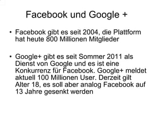 Facebook und Google +  Facebook gibt es seit 2004, die Plattform hat heute 800 Millionen Mitglieder Google+ gibt es seit Sommer 2011 als Dienst von Google und es ist eine Konkurrenz für Facebook. Google+ meldet aktuell 100 Millionen User. Derzeit gilt Alter 18, es soll aber analog Facebook auf 13 Jahre gesenkt werden 