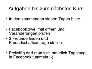 Aufgaben bis zum nächsten Kurs In den kommenden sieben Tagen bitte: Facebook zwei mal öffnen und Veränderungen prüfen 3 Freunde finden und Freundschaftsanfrage stellen Freiwillig darf man sich natürlich Tagelang in Facebook tummeln ;-) 