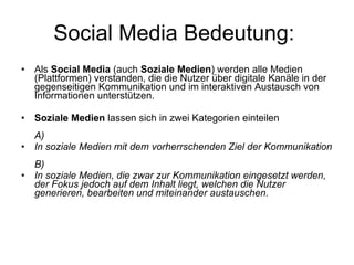 Social Media Bedeutung:  Als  Social Media  (auch  Soziale Medien ) werden alle Medien (Plattformen) verstanden, die die Nutzer über digitale Kanäle in der gegenseitigen Kommunikation und im interaktiven Austausch von Informationen unterstützen. Soziale Medien  lassen sich in zwei Kategorien einteilen A)  In soziale Medien mit dem vorherrschenden Ziel der Kommunikation B) In soziale Medien, die zwar zur Kommunikation eingesetzt werden, der Fokus jedoch auf dem Inhalt liegt, welchen die Nutzer generieren, bearbeiten und miteinander austauschen.   