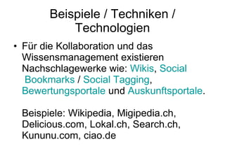 Beispiele / Techniken / Technologien Für die Kollaboration und das Wissensmanagement existieren Nachschlagewerke wie:  Wikis ,  Social  Bookmarks  /  Social   Tagging ,  Bewertungsportale  und  Auskunftsportale . Beispiele: Wikipedia, Migipedia.ch, Delicious.com, Lokal.ch, Search.ch, Kununu.com, ciao.de  