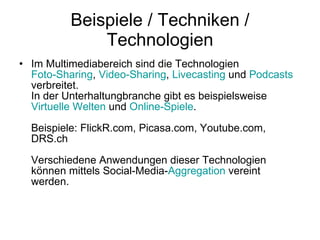 Beispiele / Techniken / Technologien Im Multimediabereich sind die Technologien  Foto-Sharing ,  Video-Sharing ,  Livecasting  und  Podcasts  verbreitet. In der Unterhaltungbranche gibt es beispielsweise  Virtuelle Welten  und  Online-Spiele . Beispiele: FlickR.com, Picasa.com, Youtube.com, DRS.ch Verschiedene Anwendungen dieser Technologien können mittels Social-Media- Aggregation  vereint werden.  