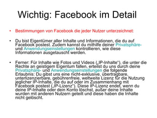 Wichtig: Facebook im Detail  Bestimmungen von Facebook die jeder Nutzer unterzeichnet: Du bist Eigentümer aller Inhalte und Informationen, die du auf Facebook postest. Zudem kannst du mithilfe deiner  Privatsphäre-  und  Anwendungseinstellungen  kontrollieren, wie diese Informationen ausgetauscht werden.  Ferner: Für Inhalte wie Fotos und Videos („IP-Inhalte“), die unter die Rechte an geistigem Eigentum fallen, erteilst du uns durch deine  Privatsphäre-  und  Anwendungseinstellungen  die folgende Erlaubnis: Du gibst uns eine nicht-exklusive, übertragbare, unterlizenzierbare, gebührenfreie, weltweite Lizenz für die Nutzung jeglicher IP-Inhalte, die du auf oder im Zusammenhang mit Facebook postest („IP-Lizenz“). Diese IP-Lizenz endet, wenn du deine IP-Inhalte oder dein Konto löschst, außer deine Inhalte wurden mit anderen Nutzern geteilt und diese haben die Inhalte nicht gelöscht.  