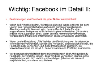 Wichtig: Facebook im Detail II: Bestimmungen von Facebook die jeder Nutzer unterzeichnet : Wenn du IP-Inhalte löschst, werden sie auf eine Weise entfernt, die dem Leeren des Recyclingbehälters auf einem Computer gleichkommt. Allerdings sollte dir bewusst sein, dass entfernte Inhalte für eine angemessene Zeitspanne in Sicherheitskopien fortbestehen (für andere jedoch nicht zugänglich sind). Wenn du eine Anwendung verwendest, werden deine Inhalte und Informationen an die Anwendung übermittelt.  Wenn du die Einstellung „Alle“ bei der Veröffentlichung von Inhalten oder Informationen verwendest, können alle Personen, einschließlich solcher, die Facebook nicht verwenden, auf diese Informationen zugreifen, sie verwenden und sie mit dir (d. h. deinem Namen und Profilbild) assoziieren. Wir begrüßen grundsätzlich deine Rückmeldungen oder Anregungen zu Facebook, du verstehst jedoch, dass wir diese verwenden können, ohne verpflichtet zu sein dich dafür zu entschädigen (ebenso wie du nicht verpflichtet bist, uns diese anzubieten). 