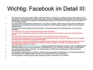 Wichtig: Facebook im Detail III: Wir bemühen uns nach besten Kräften, die Sicherheit von Facebook zu wahren, können diese jedoch nicht garantieren. Wir benötigen dazu deine Hilfe. Dies umfasst die folgenden Verpflichtungen: Du wirst keine nicht genehmigten Werbekommunikationen (beispielsweise Spam) auf Facebook versenden oder auf andere Art auf Facebook posten. Du wirst mittels automatisierter Mechanismen (wie Bots, Roboter, Spider oder Scraper) keine Inhalte oder Informationen von Nutzern erfassen oder auf andere Art auf Facebook zugreifen, sofern du nicht unsere Erlaubnis hast. Du wirst keine rechtswidrigen Strukturvertriebe, wie beispielsweise Schneeballsysteme, auf Facebook betreiben. Du wirst keine Viren oder anderen bösartigen Code hochladen. Du wirst keine Anmeldeinformationen einholen oder auf ein Konto zugreifen, das einer anderen Person gehört. Du wirst andere Nutzer weder tyrannisieren noch einschüchtern oder schikanieren. Du wirst keine Inhalte posten, die: verabscheuungswürdig, bedrohlich oder pornografisch sind, zu Gewalt auffordern oder Nacktheit sowie Gewalt enthalten. Du wirst keine externen Anwendungen entwickeln oder unterhalten, die alkoholspezifische oder andere für Minderjährige ungeeignete Inhalte (einschließlich Werbeanzeigen) enthalten, ohne entsprechende Altersbeschränkungen einzuhalten. Du wirst unsere  Richtlinien für  Promotions  und alle anwendbaren Gesetze einhalten, wenn du Wettbewerbe, Werbegeschenke oder Preisausschreiben („Werbeaktionen“) auf Facebook anbietest oder veröffentlichst. Du wirst Facebook nicht verwenden, um rechtswidrige, irreführende, bösartige oder diskriminierende Handlungen durchzuführen. Du wirst keine Handlungen durchführen, welche das einwandfreie Funktionieren von Facebook blockieren, überbelasten oder beeinträchtigen könnten, wie etwa Denial-of-Service Attacken. Du wirst jegliche Verstöße gegen diese Erklärung weder unterstützen noch fördern. 