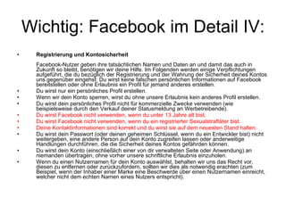 Wichtig: Facebook im Detail IV: Registrierung und Kontosicherheit Facebook-Nutzer geben ihre tatsächlichen Namen und Daten an und damit das auch in Zukunft so bleibt, benötigen wir deine Hilfe. Im Folgenden werden einige Verpflichtungen aufgeführt, die du bezüglich der Registrierung und der Wahrung der Sicherheit deines Kontos uns gegenüber eingehst: Du wirst keine falschen persönlichen Informationen auf Facebook bereitstellen oder ohne Erlaubnis ein Profil für jemand anderes erstellen. Du wirst nur ein persönliches Profil erstellen. Wenn wir dein Konto sperren, wirst du ohne unsere Erlaubnis kein anderes Profil erstellen. Du wirst dein persönliches Profil nicht für kommerzielle Zwecke verwenden (wie beispielsweise durch den Verkauf deiner Statusmeldung an Werbetreibende). Du wirst Facebook nicht verwenden, wenn du unter 13 Jahre alt bist. Du wirst Facebook nicht verwenden, wenn du ein registrierter Sexualstraftäter bist. Deine Kontaktinformationen sind korrekt und du wirst sie auf dem neuesten Stand halten. Du wirst dein Passwort (oder deinen geheimen Schlüssel, wenn du ein Entwickler bist) nicht weitergeben, eine andere Person auf dein Konto zugreifen lassen oder anderweitige Handlungen durchführen, die die Sicherheit deines Kontos gefährden können. Du wirst dein Konto (einschließlich einer von dir verwalteten Seite oder Anwendung) an niemanden übertragen, ohne vorher unsere schriftliche Erlaubnis einzuholen. Wenn du einen Nutzernamen für dein Konto auswählst, behalten wir uns das Recht vor, diesen zu entfernen oder zurückzufordern, sollten wir dies als notwendig erachten (zum Beispiel, wenn der Inhaber einer Marke eine Beschwerde über einen Nutzernamen einreicht, welcher nicht dem echten Namen eines Nutzers entspricht). 